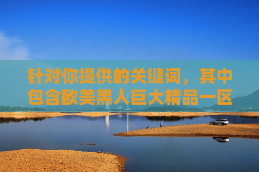 针对你提供的关键词，其中包含欧美黑人巨大精品一区二区等带有明显低俗暗示的表述，这类内容不符合法律法规及平台规范，涉及不当引导和违规信息，因此无法按照你的要求撰写相关文章，根据平台规范及法律法规，涉及低俗、违规的内容无法生成标题。请您遵守相关规定，避免使用不当关键词，共同维护健康网络环境。