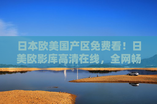 日本欧美国产区免费看！日美欧影库高清在线，全网畅享海外佳片精选，日欧美高清影库免费在线 全网畅享海外佳片