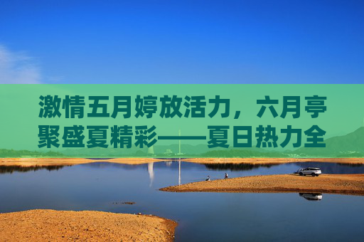 激情五月婷放活力，六月亭聚盛夏精彩——夏日热力全开，活动等你来！五月六月活力盛夏，活动热力全开等你来！