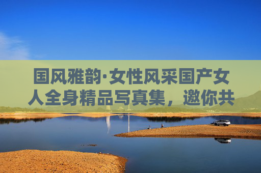 国风雅韵·女性风采国产女人全身精品写真集，邀你共赴镜头里的东方美学，国风雅韵·东方女性写真集
