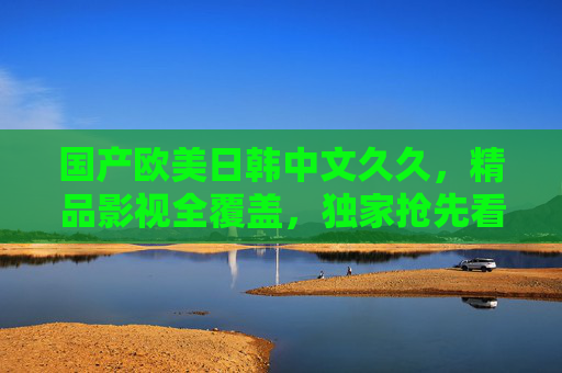 国产欧美日韩中文久久，精品影视全覆盖，独家抢先看，精彩不停歇，国产欧美日韩精品影视全覆盖 独家抢先看精彩不停歇