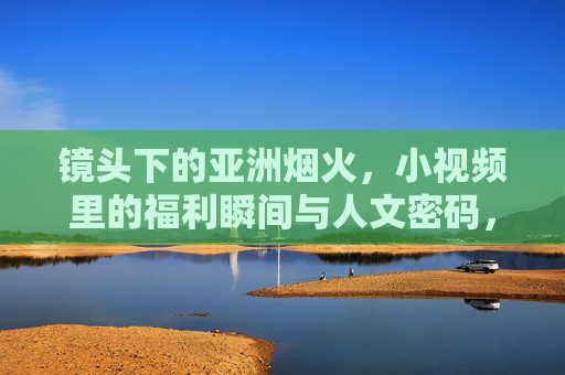 镜头下的亚洲烟火，小视频里的福利瞬间与人文密码，亚洲烟火小视频，镜头下的福利瞬间与人文密码