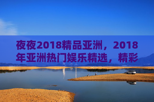 夜夜2018精品亚洲，2018年亚洲热门娱乐精选，精彩内容等你探索，速来体验！夜夜2018精品亚洲，热门娱乐精选