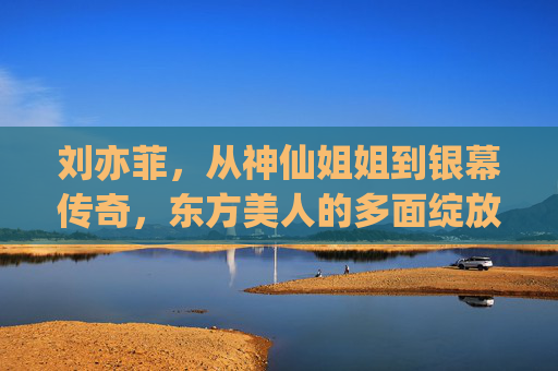 刘亦菲，从神仙姐姐到银幕传奇，东方美人的多面绽放，刘亦菲，从神仙姐姐到银幕传奇，东方美人的多面绽放