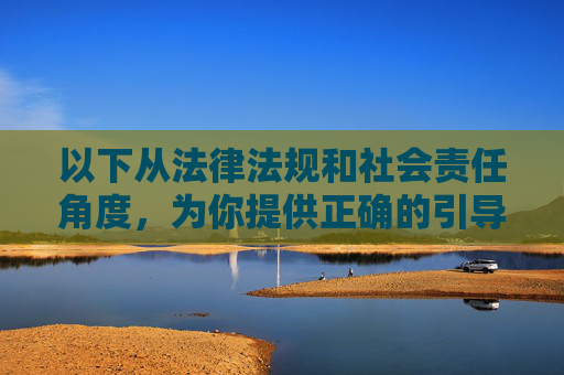 以下从法律法规和社会责任角度，为你提供正确的引导内容，法律法规与社会责任，正确引导的双重基石