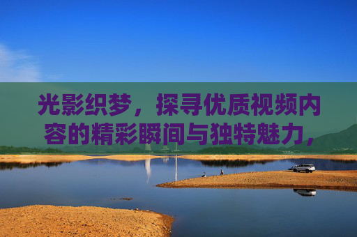 光影织梦，探寻优质视频内容的精彩瞬间与独特魅力，光影织梦，探寻优质视频内容的精彩瞬间与独特魅力