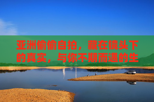 亚洲偷偷自拍，藏在镜头下的真实，与你不期而遇的生活趣味，镜头下的亚洲真实，不期而遇的生活趣味