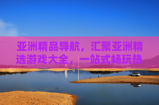 亚洲精品导航，汇聚亚洲精选游戏大全，一站式畅玩热门游戏，亚洲精品游戏导航，一站式畅玩热门精选