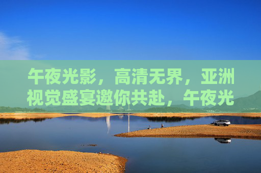 午夜光影，高清无界，亚洲视觉盛宴邀你共赴，午夜光影，高清无界，亚洲视觉盛宴邀你共赴