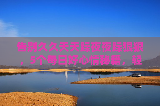 告别久久天天躁夜夜躁狠狠，5个每日好心情秘籍，轻松解锁活力无限精彩生活，告别日夜躁，5秘籍解锁每日好心情与活力生活