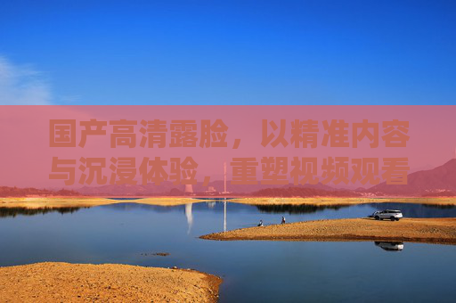 国产高清露脸，以精准内容与沉浸体验，重塑视频观看新维度，国产高清露脸，精准内容与沉浸体验，重塑视频观看新维度