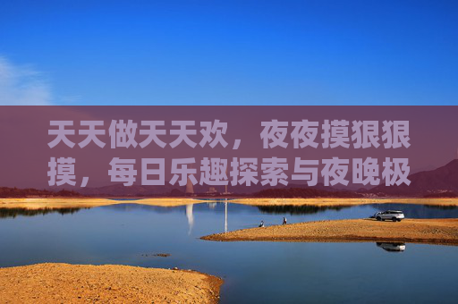 天天做天天欢，夜夜摸狠狠摸，每日乐趣探索与夜晚极致体验之旅，日夜乐享，每日乐趣探索与夜晚极致体验之旅
