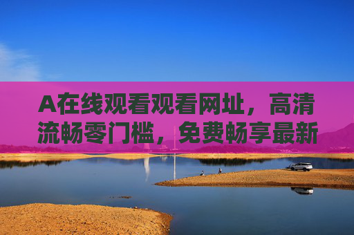 A在线观看观看网址，高清流畅零门槛，免费畅享最新热门影视盛宴！免费高清畅享热门影视盛宴