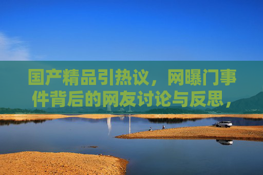 国产精品引热议，网曝门事件背后的网友讨论与反思，国产精品网曝门事件，网友热议背后的深层反思