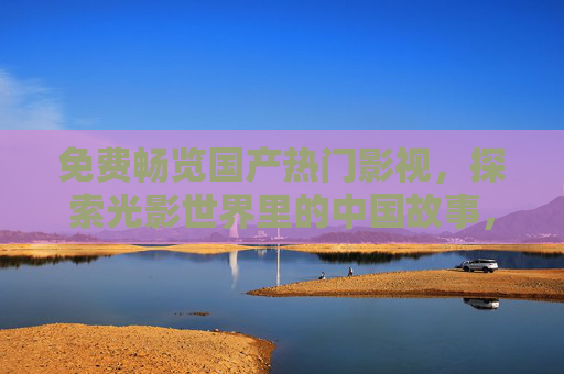 免费畅览国产热门影视，探索光影世界里的中国故事，免费畅览国产热门影视，探索中国光影故事