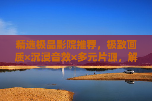 精选极品影院推荐，极致画质×沉浸音效×多元片源，解锁畅爽观影新维度，极致画质×沉浸音效×多元片源，极品影院解锁畅爽观影新维度
