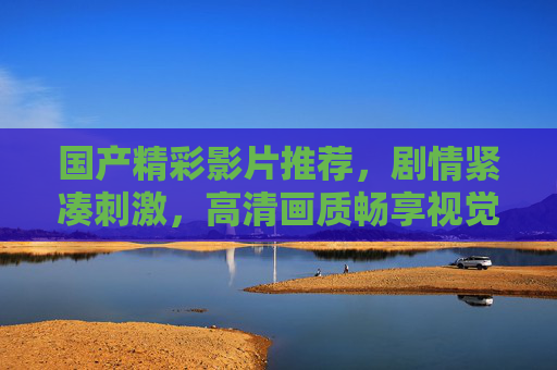 国产精彩影片推荐，剧情紧凑刺激，高清画质畅享视觉盛宴——本土优质作品带你沉浸式体验，国产精彩影片，剧情紧凑刺激，沉浸式视觉盛宴