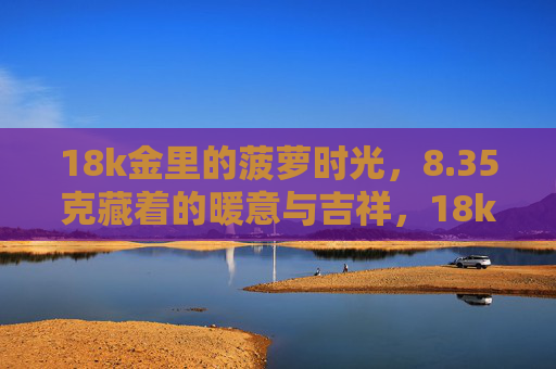 18k金里的菠萝时光，8.35克藏着的暖意与吉祥，18k金菠萝时光，8.35克藏暖意与吉祥
