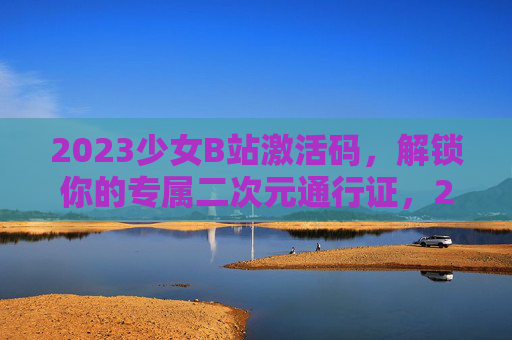 2023少女B站激活码，解锁你的专属二次元通行证，2023少女B站激活码，解锁专属二次元通行证