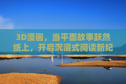 3D漫画，当平面故事跃然纸上，开启沉浸式阅读新纪元，3D漫画，跃然纸上的沉浸式阅读新纪元