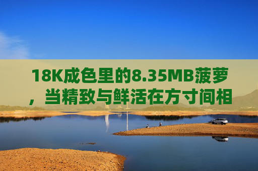 18K成色里的8.35MB菠萝，当精致与鲜活在方寸间相遇，方寸间相遇，18K成色里的鲜活菠萝