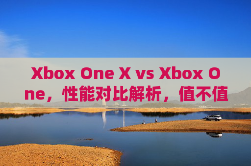 Xbox One X vs Xbox One，性能对比解析，值不值得升级？Xbox One X对比Xbox One，性能解析与升级建议