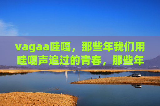 vagaa哇嘎，那些年我们用哇嘎声追过的青春，那些年，哇嘎声追过的青春