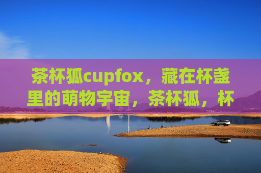 茶杯狐cupfox，藏在杯盏里的萌物宇宙，茶杯狐，杯盏里的萌物宇宙