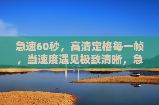 急速60秒，高清定格每一帧，当速度遇见极致清晰，急速60秒，高清定格每一帧