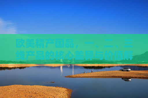 欧美精产国品，一、二、三线产品的核心差异与价值解析