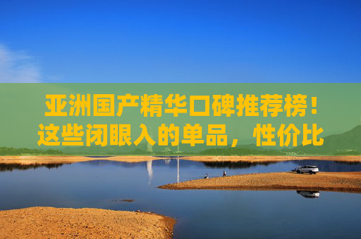 亚洲国产精华口碑推荐榜！这些闭眼入的单品，性价比与功效并存，亚洲国产精华口碑推荐榜，闭眼入高性价比功效单品