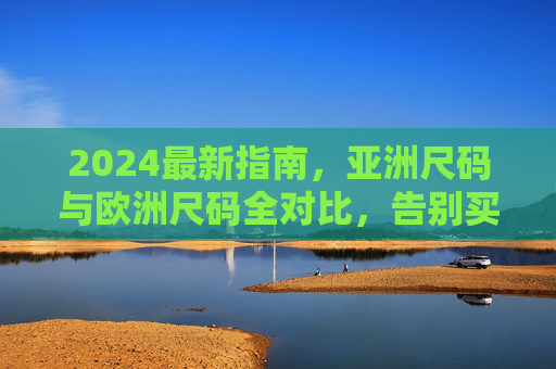 2024最新指南，亚洲尺码与欧洲尺码全对比，告别买错烦恼，2024最新指南，亚洲尺码与欧洲尺码全对比，告别买错烦恼