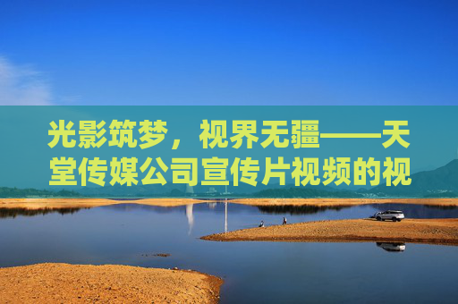 光影筑梦，视界无疆——天堂传媒公司宣传片视频的视觉叙事与品牌内核，光影筑梦，视界无疆——天堂传媒的视觉叙事与品牌内核