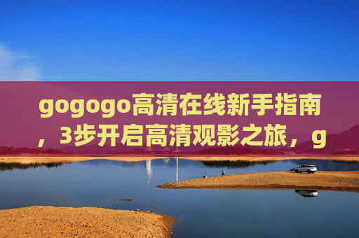 gogogo高清在线新手指南，3步开启高清观影之旅，gogogo高清在线新手指南，3步开启高清观影之旅