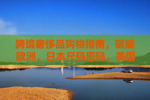 跨境奢侈品购物指南，破解欧洲、日本尺码密码，美国欧洲LV专线物流全解析，跨境奢侈品购物全攻略，破解欧洲日本尺码+美欧LV专线物流