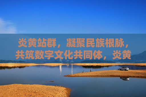 炎黄站群，凝聚民族根脉，共筑数字文化共同体，炎黄站群，凝聚民族根脉 共筑数字文化共同体