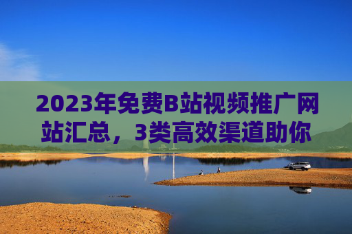 2023年免费B站视频推广网站汇总，3类高效渠道助你破圈增长，2023年免费B站视频推广，3类高效渠道助破圈增长