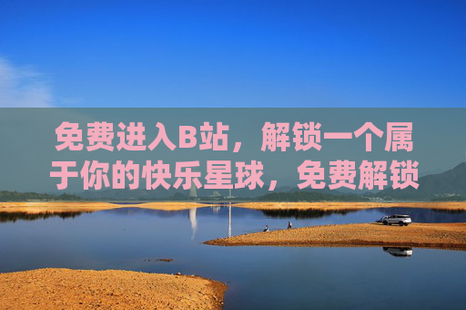 免费进入B站，解锁一个属于你的快乐星球，免费解锁B站快乐星球