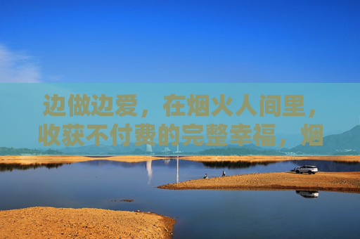 边做边爱，在烟火人间里，收获不付费的完整幸福，烟火人间，边做边爱得不付费的完整幸福