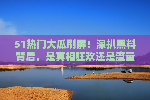51热门大瓜刷屏！深扒黑料背后，是真相狂欢还是流量陷阱？51大瓜刷屏，黑料背后，真相狂欢还是流量陷阱？