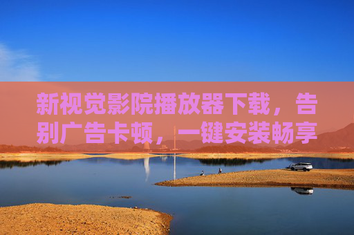 新视觉影院播放器下载，告别广告卡顿，一键安装畅享高清大片，新视觉影院播放器下载，告别广告卡顿，畅享高清大片