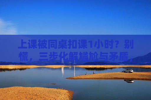 上课被同桌扣课1小时？别慌，三步化解尴尬与矛盾，上课被同桌扣课1小时？别慌，三步化解尴尬与矛盾