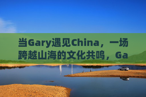 当Gary遇见China，一场跨越山海的文化共鸣，Gary与中国，跨越山海的文化共鸣