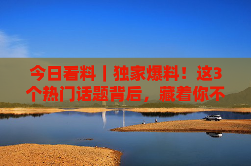 今日看料｜独家爆料！这3个热门话题背后，藏着你不知道的真相，今日看料｜独家爆料，3个热门话题背后的真相