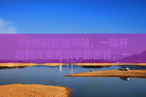 VR成品在线网站，一键开启的沉浸式数字新世界，一键开启VR沉浸式数字新世界