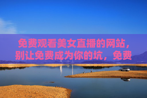 免费观看美女直播的网站，别让免费成为你的坑，免费美女直播网站，别让免费成坑