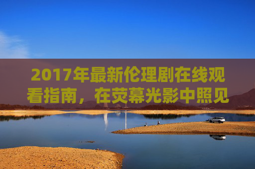 2017年最新伦理剧在线观看指南，在荧幕光影中照见人性的真实与复杂，2017伦理剧指南，荧幕光影中的人性真实与复杂