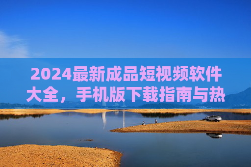 2024最新成品短视频软件大全，手机版下载指南与热门推荐，2024最新手机版成品短视频软件大全，下载指南与热门推荐