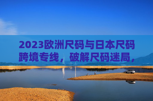 2023欧洲尺码与日本尺码跨境专线，破解尺码迷局，助力跨境购物与物流提速，2023欧洲日本尺码跨境专线，破解尺码迷局，提速跨境购物与物流
