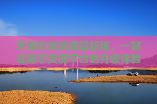 天堂在线资源最新版，一站式数字资源平台的升级体验，天堂在线资源最新版，一站式数字资源平台升级体验